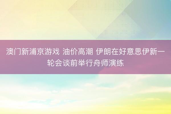 澳门新浦京游戏 油价高潮 伊朗在好意思伊新一轮会谈前举行舟师演练