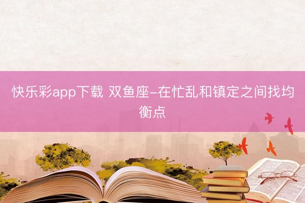 快乐彩app下载 双鱼座-在忙乱和镇定之间找均衡点