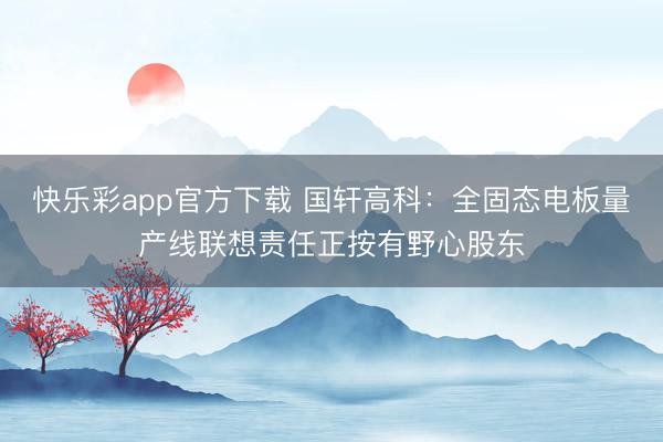 快乐彩app官方下载 国轩高科:全固态电板量产线联想责任正按有野心股东