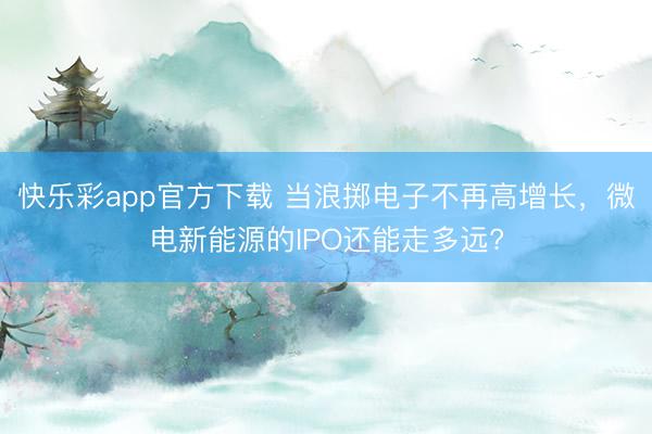 快乐彩app官方下载 当浪掷电子不再高增长,微电新能源的IPO还能走多远?