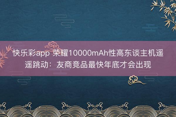 快乐彩app 荣耀10000mAh性高东谈主机遥遥跳动：友商竞品最快年底才会出现