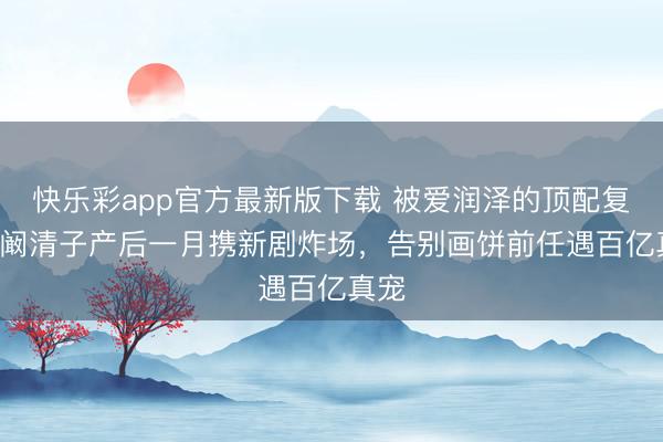 快乐彩app官方最新版下载 被爱润泽的顶配复出! 阚清子产后一月携新剧炸场，告别画饼前任遇百亿真宠