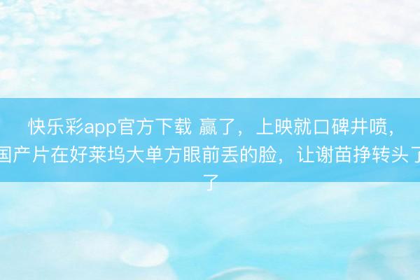 快乐彩app官方下载 赢了，上映就口碑井喷，国产片在好莱坞大单方眼前丢的脸，让谢苗挣转头了