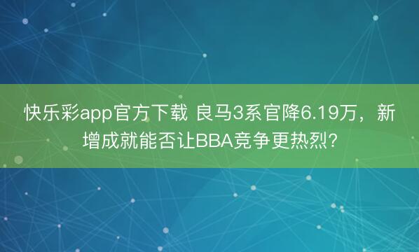 快乐彩app官方下载 良马3系官降6.19万,新增成就能否让BBA竞争更热烈?