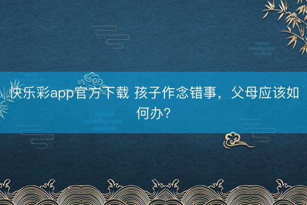 快乐彩app官方下载 孩子作念错事,父母应该如何办?