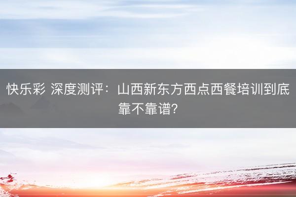 快乐彩 深度测评:山西新东方西点西餐培训到底靠不靠谱?