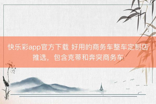 快乐彩app官方下载 好用的商务车整车定制店推选，包含克蒂和奔突商务车