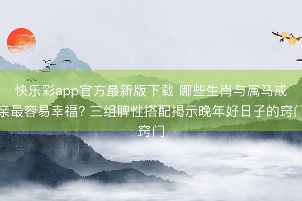 快乐彩app官方最新版下载 哪些生肖与属马成亲最容易幸福? 三组脾性搭配揭示晚年好日子的窍门