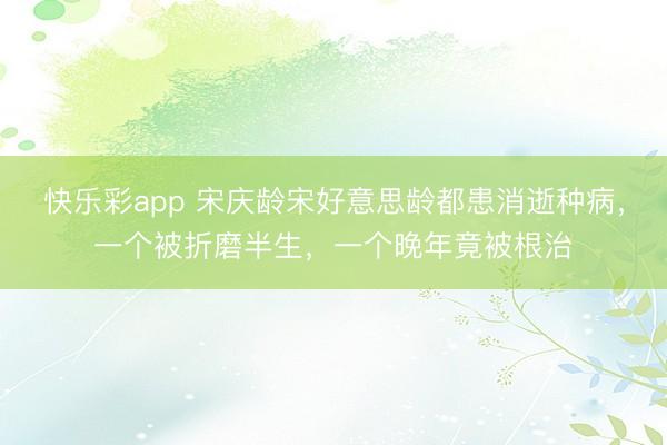 快乐彩app 宋庆龄宋好意思龄都患消逝种病，一个被折磨半生，一个晚年竟被根治