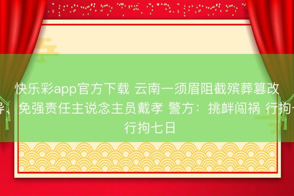快乐彩app官方下载 云南一须眉阻截殡葬篡改劝导、免强责任主说念主员戴孝 警方：挑衅闯祸 行拘七日